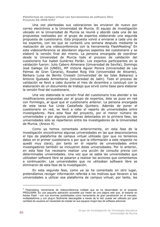 Plataformas de campus virtual con herramientas de software libre
 Proyecto EA-2008-0257

        Una vez planteadas sus valoraciones las enviaron de nuevo por
 correo electrónico a la Universidad de Murcia. El equipo de investigación
 ubicado en la Universidad de Murcia se reunió y abordó cada una de las
 propuestas realizadas por el grupo de expertos elaborando una segunda
 propuesta de cuestionario. Esta propuesta volvió a enviarse a cada uno de
 los expertos, con los que se contactó una semana después mediante la
 realización de una videoconferencia con la herramienta FlashMeeting2 En
 esta videoconferencia se abordaron algunos aspectos del cuestionario y se
 elaboró la versión final del mismo. La persona encargada de coordinar
 desde la Universidad de Murcia todo el proceso de validación del
 cuestionario fue Isabel Gutiérrez Porlán. Los expertos participantes en la
 validación fueron: Julio Cabero Almenara (Universidad de Sevilla), Domingo
 José Gallego Gil (UNED), Mª Victoria Aguiar Perera (Universidad de Las
 Palmas de Gran Canaria), Rosabel Roig Vila (Universidad de Alicante),
 Bárbara Luisa de Benito Crosseti (Universidad de las Islas Baleares) y
 Antonio Quesada Armenteros (Universidad de Jaén). Todo el proceso de
 validación se llevó a cabo durante el mes de diciembre y concluyó con la
 elaboración de un documento de trabajo que sirvió como base para elaborar
 la versión final del cuestionario.
        Una vez elaborada la versión final del cuestionario tras atender a las
 modificaciones propuestas por el grupo de expertos, éste se puso en red
 con Formlogix, al igual que el cuestionario anterior. La persona encargada
 de esta tarea fue Linda Castañeda Quintero. Además de poner el
 cuestionario en red, se llevó a cabo el reparto de universidades entre
 investigadores. Para esta fase del proyecto, por el menor número de
 universidades y por algunos problemas detectados en la primera fase, las
 universidades sólo se repartieron entre los investigadores de la Universidad
 de Murcia. (Anexo 4).
        Como ya hemos comentado anteriormente, en esta fase de la
 investigación encontramos algunas universidades en las que desconocíamos
 el tipo de plataforma de campus virtual utilizada (por que no teníamos
 datos en el primer cuestionario o por que la información a este respecto no
 quedó muy clara), por tanto en el reparto de universidades entre
 investigadores también se incluyeron éstas universidades. Por lo anterior,
 en esta fase fue necesario realizar una acción de consulta previa con
 determinadas universidades. Una vez que se sabía las universidades que
 utilizaban software libre se pasaron a realizar las acciones que comentamos
 a continuación. Las universidades que no utilizaban software libre se
 eliminaron de esta fase de la investigación.
       En esta segunda fase, como ya se ha comentado en otro lugar,
 pretendíamos recoger información referida a los motivos que llevaron a las
 universidades a utilizar esa plataforma de campus virtual, por tanto, las


 2
   Flasmeeting, herramienta de videoconferencia múltiple que se ha desarrollado en el proyecto
 PROLEARN. Es una pequeña aplicación accesible por medio de una página web que, al basarse en
 Adobe Flash - con sus enormes posibilidades como herramienta de gran penetración en el mercado,
 multiplataforma y con plug-in fácilmente descargable a través de la red- puede ser utilizado por gran
 cantidad de usuarios sin necesidad de instalar en sus equipos ningún tipo de software adicional.


                                                  Grupo de Investigación de Tecnología Educativa
82                                                                         Universidad de Murcia
 
