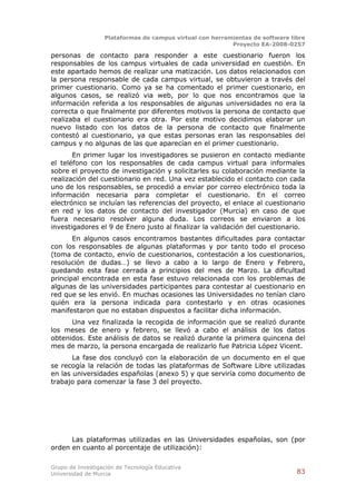 Plataformas de campus virtual con herramientas de software libre
                                                          Proyecto EA-2008-0257

personas de contacto para responder a este cuestionario fueron los
responsables de los campus virtuales de cada universidad en cuestión. En
este apartado hemos de realizar una matización. Los datos relacionados con
la persona responsable de cada campus virtual, se obtuvieron a través del
primer cuestionario. Como ya se ha comentado el primer cuestionario, en
algunos casos, se realizó via web, por lo que nos encontramos que la
información referida a los responsables de algunas universidades no era la
correcta o que finalmente por diferentes motivos la persona de contacto que
realizaba el cuestionario era otra. Por este motivo decidimos elaborar un
nuevo listado con los datos de la persona de contacto que finalmente
contestó al cuestionario, ya que estas personas eran las responsables del
campus y no algunas de las que aparecían en el primer cuestionario.
       En primer lugar los investigadores se pusieron en contacto mediante
el teléfono con los responsables de cada campus virtual para informales
sobre el proyecto de investigación y solicitarles su colaboración mediante la
realización del cuestionario en red. Una vez establecido el contacto con cada
uno de los responsables, se procedió a enviar por correo electrónico toda la
información necesaria para completar el cuestionario. En el correo
electrónico se incluían las referencias del proyecto, el enlace al cuestionario
en red y los datos de contacto del investigador (Murcia) en caso de que
fuera necesario resolver alguna duda. Los correos se enviaron a los
investigadores el 9 de Enero justo al finalizar la validación del cuestionario.
       En algunos casos encontramos bastantes dificultades para contactar
con los responsables de algunas plataformas y por tanto todo el proceso
(toma de contacto, envío de cuestionarios, contestación a los cuestionarios,
resolución de dudas…) se llevo a cabo a lo largo de Enero y Febrero,
quedando esta fase cerrada a principios del mes de Marzo. La dificultad
principal encontrada en esta fase estuvo relacionada con los problemas de
algunas de las universidades participantes para contestar al cuestionario en
red que se les envió. En muchas ocasiones las Universidades no tenían claro
quién era la persona indicada para contestarlo y en otras ocasiones
manifestaron que no estaban dispuestos a facilitar dicha información.
      Una vez finalizada la recogida de información que se realizó durante
los meses de enero y febrero, se llevó a cabo el análisis de los datos
obtenidos. Este análisis de datos se realizó durante la primera quincena del
mes de marzo, la persona encargada de realizarlo fue Patricia López Vicent.
       La fase dos concluyó con la elaboración de un documento en el que
se recogía la relación de todas las plataformas de Software Libre utilizadas
en las universidades españolas (anexo 5) y que serviría como documento de
trabajo para comenzar la fase 3 del proyecto.




      Las plataformas utilizadas en las Universidades españolas, son (por
orden en cuanto al porcentaje de utilización):

Grupo de Investigación de Tecnología Educativa
Universidad de Murcia                                                          83
 