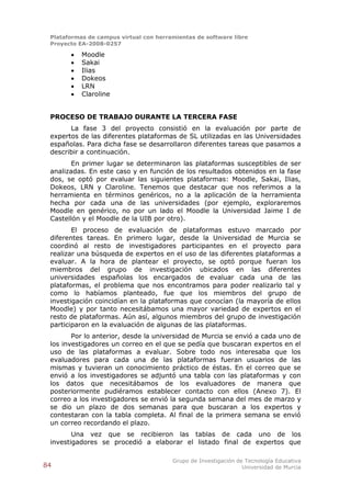 Plataformas de campus virtual con herramientas de software libre
 Proyecto EA-2008-0257

          Moodle
          Sakai
          Ilias
          Dokeos
          LRN
          Claroline


 PROCESO DE TRABAJO DURANTE LA TERCERA FASE
       La fase 3 del proyecto consistió en la evaluación por parte de
 expertos de las diferentes plataformas de SL utilizadas en las Universidades
 españolas. Para dicha fase se desarrollaron diferentes tareas que pasamos a
 describir a continuación.
        En primer lugar se determinaron las plataformas susceptibles de ser
 analizadas. En este caso y en función de los resultados obtenidos en la fase
 dos, se optó por evaluar las siguientes plataformas: Moodle, Sakai, Ilias,
 Dokeos, LRN y Claroline. Tenemos que destacar que nos referimos a la
 herramienta en términos genéricos, no a la aplicación de la herramienta
 hecha por cada una de las universidades (por ejemplo, exploraremos
 Moodle en genérico, no por un lado el Moodle la Universidad Jaime I de
 Castellón y el Moodle de la UIB por otro).
        El proceso de evaluación de plataformas estuvo marcado por
 diferentes tareas. En primero lugar, desde la Universidad de Murcia se
 coordinó al resto de investigadores participantes en el proyecto para
 realizar una búsqueda de expertos en el uso de las diferentes plataformas a
 evaluar. A la hora de plantear el proyecto, se optó porque fueran los
 miembros del grupo de investigación ubicados en las diferentes
 universidades españolas los encargados de evaluar cada una de las
 plataformas, el problema que nos encontramos para poder realizarlo tal y
 como lo habíamos planteado, fue que los miembros del grupo de
 investigación coincidían en la plataformas que conocían (la mayoría de ellos
 Moodle) y por tanto necesitábamos una mayor variedad de expertos en el
 resto de plataformas. Aún así, algunos miembros del grupo de investigación
 participaron en la evaluación de algunas de las plataformas.
        Por lo anterior, desde la universidad de Murcia se envió a cada uno de
 los investigadores un correo en el que se pedía que buscaran expertos en el
 uso de las plataformas a evaluar. Sobre todo nos interesaba que los
 evaluadores para cada una de las plataformas fueran usuarios de las
 mismas y tuvieran un conocimiento práctico de éstas. En el correo que se
 envió a los investigadores se adjuntó una tabla con las plataformas y con
 los datos que necesitábamos de los evaluadores de manera que
 posteriormente pudiéramos establecer contacto con ellos (Anexo 7). El
 correo a los investigadores se envió la segunda semana del mes de marzo y
 se dio un plazo de dos semanas para que buscaran a los expertos y
 contestaran con la tabla completa. Al final de la primera semana se envió
 un correo recordando el plazo.
        Una vez que se recibieron las tablas de cada uno de los
 investigadores se procedió a elaborar el listado final de expertos que

                                        Grupo de Investigación de Tecnología Educativa
84                                                               Universidad de Murcia
 