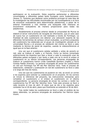Plataformas de campus virtual con herramientas de software libre
                                                          Proyecto EA-2008-0257

participaron en la evaluación. Estos expertos pertenecían a diferentes
universidades y diferentes países tanto Europeos como Sudamericanos.
(Anexo 7). Tenemos que destacar como problema principal en esta fase de
la investigación las dificultades encontradas por los investigadores a la hora
de encontrar evaluadores para determinadas plataformas, a pesar de lo
anterior finalmente y tras intentar una búsqueda más intensiva se
encontraron evaluadores de manera proporcional para todas las
plataformas.
       Paralelamente al proceso anterior desde la universidad de Murcia se
elaboró el tercer instrumento de recogida de información, que en este caso
de nuevo fue un cuestionario en red realizado a través de Formlogix. La
finalidad de este cuestionario era obtener una valoración experta de las
diferentes herramientas de campus virtual evaluadas. La primera propuesta
del cuestionario fue elaborada por el grupo de investigación ubicado en la
universidad Murcia y el proceso de validación del mismo se llevó a cabo
mediante la técnica de panel de expertos, usando la videoconferencia al
igual que en la fase anterior.
       Una vez que el cuestionario estaba validado y antes de ponerlo en
red, este se tradujo al inglés y al francés. Como ya hemos comentado
anteriormente los expertos que iban a llevar a cabo la evaluación eran de
diferentes países europeos y por tanto a cada uno se le envió el enlace al
cuestionario en su idioma correspondiente. Las personas encargadas de
traducir el cuestionario fueron Linda Castañeda Quintero (inglés) y Rocío
Conesa Padilla (francés). La persona encargada de poner los cuestionarios
en red con Formlogix fue Mª del Mar Sánchez Vera. Todo el proceso de
elaboración, validación y publicación en red del cuestionario se llevó a cabo
a lo largo del mes de marzo.
       Una vez que los cuestionarios se pusieron en red, se envió un correo
a los expertos para solicitar su colaboración en el proyecto. En los correos
se incluía la referencia del proyecto, las instrucciones necesarias para
completar el cuestionario y el enlace al cuestionario en el idioma
correspondiente. La persona encargada de enviar los correos y recibir los
cuestionarios fue Mª del Mar Sánchez Vera. Todo este proceso se llevó a
cabo durante el mes de abril. El plazo que se dio a los expertos para
contestar fue el 20 de abril, plazo que finalmente se extendió al 30 de Abril.
      Tras recibir todos los cuestionarios se llevó a cabo el análisis de los
datos obtenidos. La persona encargada de analizarlos fue Patricia López
Vicent.




Grupo de Investigación de Tecnología Educativa
Universidad de Murcia                                                          85
 