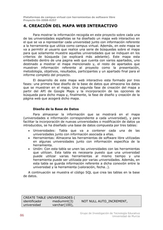Plataformas de campus virtual con herramientas de software libre
 Proyecto EA-2008-0257

 4. CREACIÓN DEL MAPA WEB INTERACTIVO

         Para mostrar la información recogida en este proyecto sobre cada una
 de las universidades españolas se ha diseñado un mapa web interactivo en
 el que se va a representar cada universidad junto con información referente
 a la herramienta que utiliza como campus virtual. Además, en este mapa se
 va a permitir al usuario que realice una serie de búsquedas sobre el mapa
 para que solamente muestre aquellas universidades que se indiquen en los
 criterios de búsqueda (se explicará más adelante). Este mapa esta
 embebido dentro de una pagina web que cuenta con varios apartados, uno
 destinado a mostrar el mapa mencionado y, el resto de apartados que
 muestran información referente al proyecto como la presentación,
 metodología, objetivos, resultados, participantes y un apartado final para el
 informe completo del proyecto.
        El desarrollo de este mapa web interactivo esta formado por tres
 fases: una primera fase diseño de la base de datos que almacena los datos
 que se muestran en el mapa. Una segunda fase de creación del mapa a
 partir del API de Google Maps y la incorporación de las opciones de
 búsqueda para dicho mapa y, finalmente, la fase de diseño y creación de la
 página web que acogerá dicho mapa.


         Diseño de la Base de Datos
         Para almacenar la información que se mostrará en el mapa
 (universidades e información correspondiente a cada universidad), y para
 facilitar la incorporación de nuevas universidades o modificación de datos ya
 introducidos, se ha diseñado una base de datos compuesta por tres tablas:
        Universidades: Tabla que va a contener cada una de las
         universidades junto con información asociada a ellas.
        Herramientas: Almacena las herramientas de software libre utilizadas
         en algunas universidades junto con información especifica de la
         herramienta.
        Unión: Con esta tabla se unen las universidades con las herramientas
         que utilizan. Esta tabla es necesaria puesto que una universidad
         puede utilizar varias herramientas al mismo tiempo y una
         herramienta puede ser utilizada por varias universidades. Además, en
         esta tabla se guarda información referente a dicha conexión entre la
         universidad y la herramienta (valoración, fecha…).
    A continuación se muestra el código SQL que crea las tablas en la base
 de datos.




 CREATE TABLE UNIVERSIDADES (
 identificador   mediumint(3)            NOT NULL AUTO_INCREMENT,
 universidad     varchar(100),

                                        Grupo de Investigación de Tecnología Educativa
86                                                               Universidad de Murcia
 