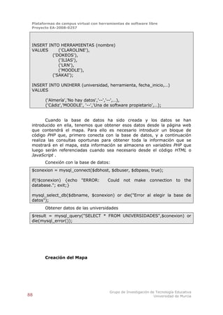 Plataformas de campus virtual con herramientas de software libre
 Proyecto EA-2008-0257




 INSERT INTO HERRAMIENTAS (nombre)
 VALUES      ('CLAROLINE'),
          ('DOKEOS'),
             ('ILIAS'),
             ('LRN'),
             ('MOODLE'),
          ('SAKAI');

 INSERT INTO UNIHERR (universidad, herramienta, fecha_inicio,…)
 VALUES

       ('Almería','No hay datos','--','--',…),
       ('Cádiz','MOODLE', '--','Una de software propietario',…);


        Cuando la base de datos ha sido creada y los datos se han
 introducido en ella, tenemos que obtener esos datos desde la página web
 que contendrá el mapa. Para ello es necesario introducir un bloque de
 código PHP que, primero conecta con la base de datos, y a continuación
 realiza las consultas oportunas para obtener toda la información que se
 mostrará en el mapa, esta información se almacena en variables PHP que
 luego serán referenciadas cuando sea necesario desde el código HTML o
 JavaScript .
       Conexión con la base de datos:
 $conexion = mysql_connect($dbhost, $dbuser, $dbpass, true);

 if(!$conexion) {echo "ERROR:          Could not make connection to the
 database."; exit;}

 mysql_select_db($dbname, $conexion) or die("Error al elegir la base de
 datos");
       Obtener datos de las universidades
 $result = mysql_query("SELECT * FROM UNIVERSIDADES",$conexion) or
 die(mysql_error());




       Creación del Mapa




                                        Grupo de Investigación de Tecnología Educativa
88                                                               Universidad de Murcia
 