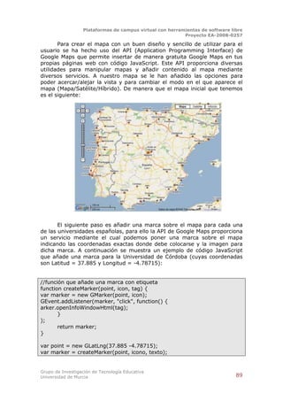 Plataformas de campus virtual con herramientas de software libre
                                                          Proyecto EA-2008-0257

       Para crear el mapa con un buen diseño y sencillo de utilizar para el
usuario se ha hecho uso del API (Application Programming Interface) de
Google Maps que permite insertar de manera gratuita Google Maps en tus
propias páginas web con código JavaScript. Este API proporciona diversas
utilidades para manipular mapas y añadir contenido al mapa mediante
diversos servicios. A nuestro mapa se le han añadido las opciones para
poder acercar/alejar la vista y para cambiar el modo en el que aparece el
mapa (Mapa/Satélite/Híbrido). De manera que el mapa inicial que tenemos
es el siguiente:




       El siguiente paso es añadir una marca sobre el mapa para cada una
de las universidades españolas, para ello la API de Google Maps proporciona
un servicio mediante el cual podemos poner una marca sobre el mapa
indicando las coordenadas exactas donde debe colocarse y la imagen para
dicha marca. A continuación se muestra un ejemplo de código JavaScript
que añade una marca para la Universidad de Córdoba (cuyas coordenadas
son Latitud = 37.885 y Longitud = -4.78715):


//función que añade una marca con etiqueta
function createMarker(point, icon, tag) {
var marker = new GMarker(point, icon);
GEvent.addListener(marker, "click", function() {
arker.openInfoWindowHtml(tag);
       }
);
       return marker;
}

var point = new GLatLng(37.885 -4.78715);
var marker = createMarker(point, icono, texto);


Grupo de Investigación de Tecnología Educativa
Universidad de Murcia                                                          89
 