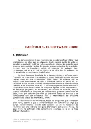 CAPÍTULO 1. EL SOFTWARE LIBRE

1. Definición

      La comprensión de lo que realmente se considera software libre y sus
implicaciones es algo que se adquiere, desde nuestro punto de vista, al
estudiar su evolución histórica y el desarrollo del mismo. No obstante, para
empezar este análisis y antes de abordar ambas vertientes de su estudio,
creemos que es importante definir el concepto de software libre,
comprender qué es y en qué se diferencia de otro tipo de software, así
como delimitar conceptualmente el término.
       La Real Academia Española de la Lengua define el software como
“conjunto de programas, instrucciones y reglas informáticas para ejecutar
ciertas tareas en una computadora” (RAE, 2006). El software son las
instrucciones responsables de que el hardware realice su tarea, es, en
definitiva, lo que permite poner en relación al ser humano y a la máquina (y
también a las máquinas entre sí). El término programa puede referirse al
código fuente (las instrucciones de programa legibles por el programador),
sin embargo, programa, en informática, es sinónimo de software, aunque
cuando se habla de un programa, se supone cierto grado de terminación, es
decir, se da por sentado que están ya presentes todos los archivos y las
instrucciones que son necesarias para la interpretación del programa
(Enciclopedia Virtual de Informática, 2009).
       En los inicios de la informática, todos los programas que se creaban
eran libres, debido a que la comercialización con software fue algo que
surgió posteriormente, cuando esto sucedió, se vio la necesidad de
identificar qué era software libre para diferenciarlo del que no lo era. De
este modo, la definición más comúnmente aceptada es la de la Free
Software Fundation.




Grupo de Investigación de Tecnología Educativa
Universidad de Murcia                                                     9
 
