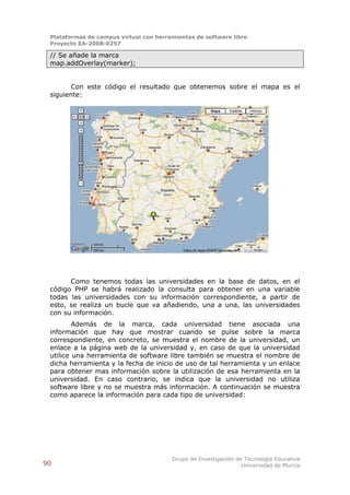 Plataformas de campus virtual con herramientas de software libre
 Proyecto EA-2008-0257

 // Se añade la marca
 map.addOverlay(marker);


       Con este código el resultado que obtenemos sobre el mapa es el
 siguiente:




       Como tenemos todas las universidades en la base de datos, en el
 código PHP se habrá realizado la consulta para obtener en una variable
 todas las universidades con su información correspondiente, a partir de
 esto, se realiza un bucle que va añadiendo, una a una, las universidades
 con su información.
         Además de la marca, cada universidad tiene asociada una
 información que hay que mostrar cuando se pulse sobre la marca
 correspondiente, en concreto, se muestra el nombre de la universidad, un
 enlace a la página web de la universidad y, en caso de que la universidad
 utilice una herramienta de software libre también se muestra el nombre de
 dicha herramienta y la fecha de inicio de uso de tal herramienta y un enlace
 para obtener mas información sobre la utilización de esa herramienta en la
 universidad. En caso contrario, se indica que la universidad no utiliza
 software libre y no se muestra más información. A continuación se muestra
 como aparece la información para cada tipo de universidad:




                                        Grupo de Investigación de Tecnología Educativa
90                                                               Universidad de Murcia
 