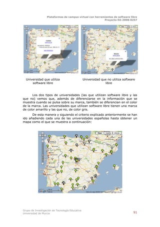 Plataformas de campus virtual con herramientas de software libre
                                                          Proyecto EA-2008-0257




  Universidad que utiliza                        Universidad que no utiliza software
      software libre                                           libre



      Los dos tipos de universidades (las que utilizan software libre y las
que no) vemos que, además de diferenciarse en la información que se
muestra cuando se pulsa sobre su marca, también se diferencian en el color
de la marca. Las universidades que utilizan software libre tienen una marca
de color amarillo y las que no, de color gris.
      De esta manera y siguiendo el criterio explicado anteriormente se han
ido añadiendo cada una de las universidades españolas hasta obtener un
mapa como el que se muestra a continuación:




Grupo de Investigación de Tecnología Educativa
Universidad de Murcia                                                             91
 