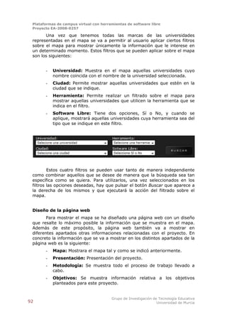 Plataformas de campus virtual con herramientas de software libre
 Proyecto EA-2008-0257

       Una vez que tenemos todas las marcas de las universidades
 representadas en el mapa se va a permitir al usuario aplicar ciertos filtros
 sobre el mapa para mostrar únicamente la información que le interese en
 un determinado momento. Estos filtros que se pueden aplicar sobre el mapa
 son los siguientes:


       -   Universidad: Muestra en el mapa aquellas universidades cuyo
           nombre coincida con el nombre de la universidad seleccionada.
       -   Ciudad: Permite mostrar aquellas universidades que estén en la
           ciudad que se indique.
       -   Herramienta: Permite realizar un filtrado sobre el mapa para
           mostrar aquellas universidades que utilicen la herramienta que se
           indica en el filtro.
       -   Software Libre: Tiene dos opciones, Sí o No, y cuando se
           aplique, mostrará aquellas universidades cuya herramienta sea del
           tipo que se indique en este filtro.




         Estos cuatro filtros se pueden usar tanto de manera independiente
 como combinar aquellos que se desee de manera que la búsqueda sea tan
 específica como se quiera. Para utilizarlos, una vez seleccionados en los
 filtros las opciones deseadas, hay que pulsar el botón Buscar que aparece a
 la derecha de los mismos y que ejecutará la acción del filtrado sobre el
 mapa.


 Diseño de la página web
        Para mostrar el mapa se ha diseñado una página web con un diseño
 que resalte lo máximo posible la información que se muestra en el mapa.
 Además de este propósito, la página web también va a mostrar en
 diferentes apartados otras informaciones relacionadas con el proyecto. En
 concreto la información que se va a mostrar en los distintos apartados de la
 página web es la siguiente:
       -   Mapa: Mostrara el mapa tal y como se indicó anteriormente.
       -   Presentación: Presentación del proyecto.
       -   Metodología: Se muestra todo el proceso de trabajo llevado a
           cabo.
       -   Objetivos: Se muestra información relativa a los objetivos
           planteados para este proyecto.


                                        Grupo de Investigación de Tecnología Educativa
92                                                               Universidad de Murcia
 