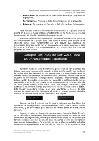 Plataformas de campus virtual con herramientas de software libre
                                                          Proyecto EA-2008-0257

       -   Resultados: Se muestran los principales resultados obtenidos en
           el proyecto.
       -   Participantes: Muestra la lista de participantes en el proyecto.
       -   Informe: Se muestra en formato pdf el informe final del proyecto.


      Para mostrar toda esta información y dar además a la página web un
diseño en el que el mapa encaje perfectamente, se ha hecho uso de varias
herramientas de diseño y creación de páginas webs.
       Mediante la herramienta photoshop se ha diseñado la mayor parte de
los componentes de la página web tales como el fondo, para el que se ha
utilizado como color fundamental un gris oscuro que resaltará la
información del mapa junto con un degradado en la parte superior, al este
fondo se le ha añadido una imagen con el texto correspondiente al titulo del
proyecto en color blanco.




       También mediante esta herramienta photoshop se han diseñado los
botones que nos van a permitir acceder a toda la información que contiene
la pagina web. Los botones se han creado con el mismo diseño pero de
manera individual formando una botonera de 7 botones, donde cada botón
muestra la información correspondiente explicada anteriormente. Estos
botones están diseñados en un color muy parecido al del fondo junto con un
degradado y un borde que resalta las dimensiones de los botones. Además
de este primer diseño, cada botón tiene una imagen secundaria, que
sustituye a la primera cuando el puntero del ratón se sitúa sobre el botón.
Esta imagen secundaria simula a un foco apuntando al botón, de esta
manera se puede apreciar fácilmente el botón en el que estamos situados
además de dar una sensación de dinamismo a la página.




      Además de los 7 botones que forman la botonera con los diferentes
apartados de la página web, se ha creado otro botón, con el mismo diseño
que éstos, y es el utilizado para realizar el filtrado sobre el mapa (botón
Buscar).
       Una vez creadas las imágenes con photoshop (botones, titulo, fondo),
se ha utilizado la herramienta Dreamweaver, que es una herramienta para
la creación de páginas web, con la que hemos unido todas las imágenes que
teníamos creadas además de añadir otras imágenes y texto que completan
cada uno de los apartados. Por ejemplo, se han unido en una tabla todas las
imágenes correspondientes a los botones de cada uno de los apartados para


Grupo de Investigación de Tecnología Educativa
Universidad de Murcia                                                          93
 