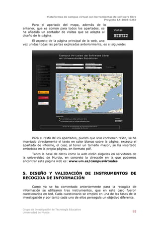 Plataformas de campus virtual con herramientas de software libre
                                                          Proyecto EA-2008-0257

      Para el apartado del mapa, además de lo
anterior, que es común para todos los apartados, se
ha añadido un contador de visitas que se adapta al
diseño de la página.
      El aspecto de la página principal de la web, una
vez unidas todas las partes explicadas anteriormente, es el siguiente:




       Para el resto de los apartados, puesto que solo contienen texto, se ha
insertado directamente el texto en color blanco sobre la página, excepto el
apartado de informe, el cual, al tener un tamaño mayor, se ha insertado
embebido en la propia página, en formato pdf.
      Tanto la base de datos como la web están alojadas en servidores de
la universidad de Murcia, en concreto la dirección en la que podemos
encontrar esta página web es: www.um.es/campusvirtuales



5. DISEÑO Y VALIDACIÓN DE INSTRUMENTOS DE
RECOGIDA DE INFORMACIÓN

       Como ya se ha comentado anteriormente para la recogida de
información se utilizaron tres instrumentos, que en este caso fueron
cuestionarios en red. Cada cuestionario se empleó en una de las fases de la
investigación y por tanto cada uno de ellos perseguía un objetivo diferente.



Grupo de Investigación de Tecnología Educativa
Universidad de Murcia                                                          95
 
