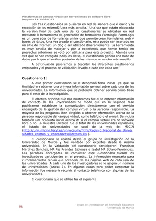 Plataformas de campus virtual con herramientas de software libre
 Proyecto EA-2008-0257

        Los tres cuestionarios se pusieron en red de manera que el envío y la
 recepción de los mismoS fuera más sencilla. Una vez que estaba elaborada
 la versión final de cada uno de los cuestionarios se ubicaban en red
 mediante la herramienta de generación de formularios Formlogix. FormLogix
 es un generador de formularios online que permite crear formularios web y
 bases de datos. Una vez creado el cuestionario, este puede ser insertado en
 un sitio de Internet, un blog o ser utilizado itinerantemente. La herramienta
 es muy sencilla de manejar y por la experiencia que hemos tenido en
 proyectos anteriores se optó por utilizarla para este proyecto. Además una
 vez que se han recogido todos los datos, el cuestionario genera una base de
 datos por lo que el análisis posterior de los mismos es mucho más sencillo.
      A continuación pasaremos a describir los diferentes cuestionarios
 empleados y el proceso de validación llevado a cabo con cada uno:


 Cuestionario 1:
        A este primer cuestionario se le denominó ficha inicial ya que su
 finalidad era obtener una primera información general sobre cada una de las
 universidades. La información que se pretendía obtener serviría como base
 para el resto de la investigación.
        El objetivo principal que nos planteamos fue el de obtener información
 de contacto de las universidades de modo que en la segunda fase
 pudiéramos establecer la comunicación directamente con el servicio
 encargado de la gestión del campus virtual o la persona responsable. La
 mayoría de las preguntas iban dirigidas a obtener información acerca de la
 persona responsable del campus virtual, como teléfono o el e-mail. Se incluía
 también una pregunta inicial acerca de si el campus virtual era de software
 libre o no. La muestra utilizada fue el total de las universidades españolas,
 el listado de universidades se sacó de la web del MICIN
 (http://univ.micinn.fecyt.es/univ/ccuniv/html/Registro_Nacional_de_Univer
 sidades_centros_y_ensenanzas/Rectores.xls ).
        El cuestionario se realizó desde el grupo de investigación de la
 Universidad de Murcia y fue validado por expertos desde la misma
 universidad. En la validación del cuestionario participaron: Francisco
 Martínez Sánchez, Mª Paz Prendes Espinosa e Isabel Mª Solano Fernández.
 Las personas encargadas de completar este cuestionario fueron los
 investigadores participantes en el proyecto. La información necesaria para
 cumplimentarlos tenían que obtenerla de las páginas web de cada una de
 las universidades. A cada uno de los investigadores se le asignó un número
 de universidades (Anexo 2). En algunos casos para poder completar la
 información fue necesario recurrir al contacto telefónico con algunas de las
 universidades.
       El cuestionario que se utilizo fue el siguiente:




                                        Grupo de Investigación de Tecnología Educativa
96                                                               Universidad de Murcia
 