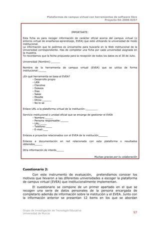 Plataformas de campus virtual con herramientas de software libre
                                                            Proyecto EA-2008-0257




                                            IMPORTANTE:

Esta ficha es para recoger información de carácter oficial acerca del campus virtual (o
entorno virtual de enseñanza-aprendizaje, EVEA) que está utilizando la universidad de modo
institucional.
La información que te pedimos es únicamente para buscarla en la Web institucional de la
Universidad correspondiente. Has de completar una ficha por cada universidad asignada en
la muestra.
Te recordamos que la fecha propuesta para la recepción de todos los datos es el 30 de Julio.

Universidad (Nombre):______

Nombre de la herramienta         de    campus     virtual    (EVEA)       que   se   utiliza   de   forma
institucional:_____

¿En qué herramienta se basa el EVEA?
       - Desarrollo propio
       - LRN
       - Claroline
       - Dokeos
       - Ilias
       - Sakai
       - Moodle
       - Otros:______
       - No lo se

Enlace URL a la plataforma virtual de la institución:________

Servicio institucional o unidad oficial que se encarga de gestionar el EVEA
        - Nombre:_____
        - Persona responsable:_____
        - URL:____
        - Teléfono:____
        - E-mail:___

Enlaces a proyectos relacionados con el EVEA de la institución______

Enlaces a documentación        en     red   relacionada     con    esta    plataforma     o    resultados
obtenidos_____

Otra información de interés_____

                                                                  Muchas gracias por tu colaboración




Cuestionario 2:
      Con este instrumento de evaluación,        pretendíamos conocer los
motivos que llevaron a las diferentes universidades a escoger la plataforma
de campus virtual (EVEA) que institucionalmente implementan.
       El cuestionario se compone de un primer apartado en el que se
recogen una serie de datos personales de la persona encargada de
completarlo además de información sobre la institución y el EVEA. Junto con
la información anterior se presentan 12 items en los que se abordan



Grupo de Investigación de Tecnología Educativa
Universidad de Murcia                                                                                 97
 