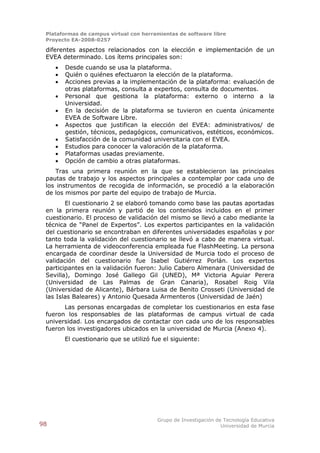 Plataformas de campus virtual con herramientas de software libre
 Proyecto EA-2008-0257

 diferentes aspectos relacionados con la elección e implementación de un
 EVEA determinado. Los ítems principales son:
        Desde cuando se usa la plataforma.
        Quién o quiénes efectuaron la elección de la plataforma.
        Acciones previas a la implementación de la plataforma: evaluación de
         otras plataformas, consulta a expertos, consulta de documentos.
        Personal que gestiona la plataforma: externo o interno a la
         Universidad.
        En la decisión de la plataforma se tuvieron en cuenta únicamente
         EVEA de Software Libre.
        Aspectos que justifican la elección del EVEA: administrativos/ de
         gestión, técnicos, pedagógicos, comunicativos, estéticos, económicos.
        Satisfacción de la comunidad universitaria con el EVEA.
        Estudios para conocer la valoración de la plataforma.
        Plataformas usadas previamente.
        Opción de cambio a otras plataformas.
    Tras una primera reunión en la que se establecieron las principales
 pautas de trabajo y los aspectos principales a contemplar por cada uno de
 los instrumentos de recogida de información, se procedió a la elaboración
 de los mismos por parte del equipo de trabajo de Murcia.
        El cuestionario 2 se elaboró tomando como base las pautas aportadas
 en la primera reunión y partió de los contenidos incluidos en el primer
 cuestionario. El proceso de validación del mismo se llevó a cabo mediante la
 técnica de “Panel de Expertos”. Los expertos participantes en la validación
 del cuestionario se encontraban en diferentes universidades españolas y por
 tanto toda la validación del cuestionario se llevó a cabo de manera virtual.
 La herramienta de videoconferencia empleada fue FlashMeeting. La persona
 encargada de coordinar desde la Universidad de Murcia todo el proceso de
 validación del cuestionario fue Isabel Gutiérrez Porlán. Los expertos
 participantes en la validación fueron: Julio Cabero Almenara (Universidad de
 Sevilla), Domingo José Gallego Gil (UNED), Mª Victoria Aguiar Perera
 (Universidad de Las Palmas de Gran Canaria), Rosabel Roig Vila
 (Universidad de Alicante), Bárbara Luisa de Benito Crosseti (Universidad de
 las Islas Baleares) y Antonio Quesada Armenteros (Universidad de Jaén)
       Las personas encargadas de completar los cuestionarios en esta fase
 fueron los responsables de las plataformas de campus virtual de cada
 universidad. Los encargados de contactar con cada uno de los responsables
 fueron los investigadores ubicados en la universidad de Murcia (Anexo 4).
         El cuestionario que se utilizó fue el siguiente:




                                         Grupo de Investigación de Tecnología Educativa
98                                                                Universidad de Murcia
 