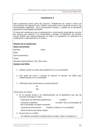 Plataformas de campus virtual con herramientas de software libre
                                                          Proyecto EA-2008-0257



                                    Cuestionario 2


Este cuestionario forma parte del proyecto: “Plataformas de campus virtual con
herramientas de Software Libre: Análisis comparativo de la situación actual en las
Universidades Españolas” de la convocatoria estudio y análisis de la secretaria
general de universidades del MICIN.
A través del cuestionario que le presentamos a continuación pretendemos conocer
los motivos que llevaron a su Universidad a escoger la Plataforma de Campus
Virtual (EVEA) que institucionalmente se utiliza. Le agrademos de antemano su
colaboración y participación en el mismo.


Nombre de la Institución:
Datos personales:
Nombre:                             Sexo:
Edad:
Correo electrónico:
Cargo:
Situación Administrativa: PDI, PAS, otros
Nombre del EVEA:


   1. ¿Desde cuándo se utiliza esta plataforma en su Universidad?


   2. ¿Por parte de quién o quienes se efectuó la elección del EVEA para
      implementarlo en su universidad?


   3. ¿Participó usted directamente en dicha elección?
                             SI
                             NO
Información de interés:
   4. En el proceso previo a la implementación de la plataforma que tipo de
      acciones se llevaron a cabo:
         -Evaluación de diferentes plataformas:              ¿Cuáles?
         -Consulta a expertos:                          ¿A quién? De su universidad, de
         otra universidad, de alguna empresa:
         -Consulta de documentos:           ¿Cuáles? (indique url si es posible)
         -Otras acciones que desee indicar:
   5. De que tipo es su EVEA
         -Es software propietario (código fuente cerrado). Pase a la pregunta 7.




Grupo de Investigación de Tecnología Educativa
Universidad de Murcia                                                               99
 