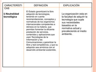CARACTERÍSTI 
CAS 
i) Neutralidad 
tecnológica 
DEFINICIÓN EXPLICACIÓN 
El Estado garantizará la libre 
adopción de tecnologías, 
teniendo en cuenta 
recomendaciones, conceptos y 
normativas de los organismos 
internacionales competentes e 
idóneos en la materia, que 
permitan fomentar la eficiente 
prestación de servicios, 
contenidos y aplicaciones que 
usen Tecnologías de la 
Información y las 
Comunicaciones y garantizar la 
libre y leal competencia, y que su 
adopción sea armónica con el 
desarrollo ambiental sostenible. 
La organización esta en 
la facultad de adquirir la 
tecnología que supla 
sus necesidades 
basados en la 
normativa actual y 
prevaleciendo el medio 
ambiente. 
 
