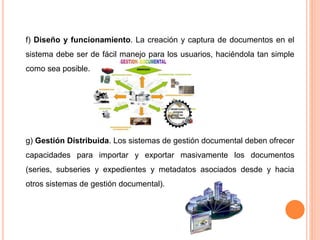 f) Diseño y funcionamiento. La creación y captura de documentos en el 
sistema debe ser de fácil manejo para los usuarios, haciéndola tan simple 
como sea posible. 
g) Gestión Distribuida. Los sistemas de gestión documental deben ofrecer 
capacidades para importar y exportar masivamente los documentos 
(series, subseries y expedientes y metadatos asociados desde y hacia 
otros sistemas de gestión documental). 
 
