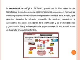 i) Neutralidad tecnológica. El Estado garantizará la libre adopción de 
tecnologías, teniendo en cuenta recomendaciones, conceptos y normativas 
de los organismos internacionales competentes e idóneos en la materia, que 
permitan fomentar la eficiente prestación de servicios, contenidos y 
aplicaciones que usen Tecnologías de la Información y las Comunicaciones 
y garantizar la libre y leal competencia, y que su adopción sea armónica con 
el desarrollo ambiental sostenible. 
 