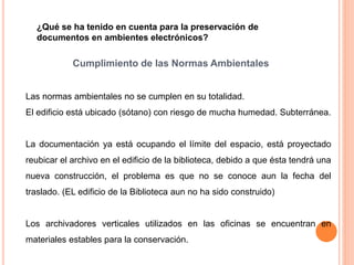 ¿Qué se ha tenido en cuenta para la preservación de 
documentos en ambientes electrónicos? 
Cumplimiento de las Normas Ambientales 
Las normas ambientales no se cumplen en su totalidad. 
El edificio está ubicado (sótano) con riesgo de mucha humedad. Subterránea. 
La documentación ya está ocupando el límite del espacio, está proyectado 
reubicar el archivo en el edificio de la biblioteca, debido a que ésta tendrá una 
nueva construcción, el problema es que no se conoce aun la fecha del 
traslado. (EL edificio de la Biblioteca aun no ha sido construido) 
Los archivadores verticales utilizados en las oficinas se encuentran en 
materiales estables para la conservación. 
 