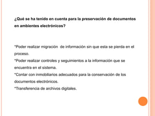 ¿Qué se ha tenido en cuenta para la preservación de documentos 
en ambientes electrónicos? 
*Poder realizar migración de información sin que esta se pierda en el 
proceso. 
*Poder realizar controles y seguimientos a la información que se 
encuentra en el sistema. 
*Contar con inmobiliarios adecuados para la conservación de los 
documentos electrónicos. 
*Transferencia de archivos digitales. 
 