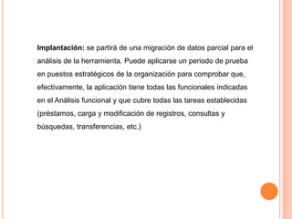 Implantación: se partirá de una migración de datos parcial para el 
análisis de la herramienta. Puede aplicarse un periodo de prueba 
en puestos estratégicos de la organización para comprobar que, 
efectivamente, la aplicación tiene todas las funcionales indicadas 
en el Análisis funcional y que cubre todas las tareas establecidas 
(préstamos, carga y modificación de registros, consultas y 
búsquedas, transferencias, etc.) 
 