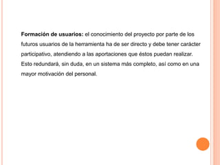 Formación de usuarios: el conocimiento del proyecto por parte de los 
futuros usuarios de la herramienta ha de ser directo y debe tener carácter 
participativo, atendiendo a las aportaciones que éstos puedan realizar. 
Esto redundará, sin duda, en un sistema más completo, así como en una 
mayor motivación del personal. 
 