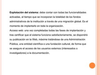 Explotación del sistema: debe contar con todas las funcionalidades 
activadas, al tiempo que se incorporan la totalidad de los fondos 
administrativos de la institución a través de una migración global. Es el 
momento de implantarlo en toda la organización. 
Acceso web: una vez completadas todas las fases de implantación y 
tras certificar que el sistema funciona satisfactoriamente, se dispondrá 
su publicación en la Web, máxime tratándose de una Administración 
Pública, una entidad científica o una fundación cultural, de forma que 
se asegure el acceso de los usuarios externos (interesados o 
investigadores) a la documentación. 
 