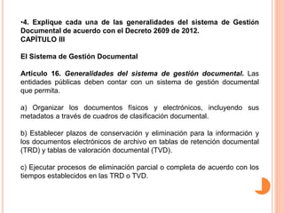 •4. Explique cada una de las generalidades del sistema de Gestión 
Documental de acuerdo con el Decreto 2609 de 2012. 
CAPÍTULO III 
El Sistema de Gestión Documental 
Artículo 16. Generalidades del sistema de gestión documental. Las 
entidades públicas deben contar con un sistema de gestión documental 
que permita. 
a) Organizar los documentos físicos y electrónicos, incluyendo sus 
metadatos a través de cuadros de clasificación documental. 
b) Establecer plazos de conservación y eliminación para la información y 
los documentos electrónicos de archivo en tablas de retención documental 
(TRD) y tablas de valoración documental (TVD). 
c) Ejecutar procesos de eliminación parcial o completa de acuerdo con los 
tiempos establecidos en las TRD o TVD. 
 