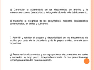 d) Garantizar la autenticidad de los documentos de archivo y la 
información conexa (metadatos) a lo largo del ciclo de vida del documento. 
e) Mantener la integridad de los documentos, mediante agrupaciones 
documentales, en series y subseries. 
f) Permitir y facilitar el acceso y disponibilidad de los documentos de 
archivo por parte de la ciudadanía y de la propia entidad, cuando sean 
requeridos. 
g) Preservar los documentos y sus agrupaciones documentales, en series 
y subseries, a largo plazo, independientemente de los procedimientos 
tecnológicos utilizados para su creación. 
 