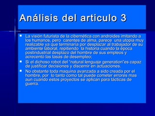 Análisis del articulo 3Análisis del articulo 3
 La visión futurista de la cibernética con androides imitando aLa visión futurista de la cibernética con androides imitando a
los humanos, pero carentes de alma, parece una utopia muylos humanos, pero carentes de alma, parece una utopia muy
realizable ya que terminaría por desplazar al trabajador de surealizable ya que terminaría por desplazar al trabajador de su
ambiente laboral, repitiendo la historia cuando la épocaambiente laboral, repitiendo la historia cuando la época
postindustrial desplazo del hombre de sus empleos ypostindustrial desplazo del hombre de sus empleos y
acrecentó las tasas de desempleo;acrecentó las tasas de desempleo;
 Si el dichoso robot del “natural lenguaje generation”es capazSi el dichoso robot del “natural lenguaje generation”es capaz
de justificar decisiones y discernir en actuaciones.de justificar decisiones y discernir en actuaciones.
 No obstante toda maquina avanzada a sido creada por elNo obstante toda maquina avanzada a sido creada por el
hombre, por lo tanto como tal puede cometer errores mashombre, por lo tanto como tal puede cometer errores mas
aun cuando estos proyectos se aplican para tácticas deaun cuando estos proyectos se aplican para tácticas de
guerra.guerra.
 