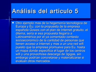 Análisis del articulo 5Análisis del articulo 5
 Otro ejemplo mas de la hegemonía tecnológica deOtro ejemplo mas de la hegemonía tecnológica de
Europa y Eu. con la propuesta de la empresaEuropa y Eu. con la propuesta de la empresa
española Gowex con el plan de Internet gratuito, elespañola Gowex con el plan de Internet gratuito, el
dilema, seria si esa propuesta llegaría adilema, seria si esa propuesta llegaría a
Latinoamérica por el ya comentado contextoLatinoamérica por el ya comentado contexto
socioeconómico de la cantidad de personas quesocioeconómico de la cantidad de personas que
tienen acceso a Internet y mas a un una red wifitienen acceso a Internet y mas a un una red wifi
puesto que la empresa promueve para Eu. hastapuesto que la empresa promueve para Eu. hasta
un mapa donde especifica el lugar de los centrosun mapa donde especifica el lugar de los centros
wifi y una provechosa descarga de 3gigas, sinwifi y una provechosa descarga de 3gigas, sin
embargo podrían concretarse y materializarse siembargo podrían concretarse y materializarse si
evalúan otros mercados.evalúan otros mercados.
 