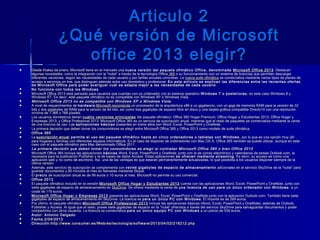 Articulo 2Articulo 2
¿Qué versión de Microsoft¿Qué versión de Microsoft
office 2013 elegir?office 2013 elegir?
 Desde finales de enero, Microsoft tiene en el mercado una Desde finales de enero, Microsoft tiene en el mercado una nueva versión del paquete ofimático Office, denominada nueva versión del paquete ofimático Office, denominada  Microsoft Office 2013Microsoft Office 2013. Destacan. Destacan
algunas novedades, como la integración con la "nube" a través de la tecnología Officealgunas novedades, como la integración con la "nube" a través de la tecnología Office 365365 o su funcionamiento con un sistema de licencias que permiten descargar o su funcionamiento con un sistema de licencias que permiten descargar
diferentes versiones, según las necesidades de cada usuario y por tarifas anuales concretas. La diferentes versiones, según las necesidades de cada usuario y por tarifas anuales concretas. La nueva suite ofimáticanueva suite ofimática se comercializa mediante varios tipos de planes de se comercializa mediante varios tipos de planes de
acceso a servicios on line, que distinguen además entre uso doméstico y profesional. acceso a servicios on line, que distinguen además entre uso doméstico y profesional. En este artículo se explican las diferencias entre las recientes ofertasEn este artículo se explican las diferencias entre las recientes ofertas
de Microsoft Office para poder averiguar cuál se adapta mejor a las necesidades de cada usuariode Microsoft Office para poder averiguar cuál se adapta mejor a las necesidades de cada usuario ..
 No funciona con todos los WindowsNo funciona con todos los Windows
 Microsoft Office 2013 está pensado para usuarios que cuentan con un ordenador con el sistema operativo Microsoft Office 2013 está pensado para usuarios que cuentan con un ordenador con el sistema operativo Windows 7 o posterioresWindows 7 o posteriores , en este caso Windows 8 y, en este caso Windows 8 y
Windows RT. Es decir, este paquete ofimático no es compatible con Windows XP o Windows Vista.Windows RT. Es decir, este paquete ofimático no es compatible con Windows XP o Windows Vista.
 Microsoft Office 2013 no es compatible con Windows XP o Windows VistaMicrosoft Office 2013 no es compatible con Windows XP o Windows Vista
 A nivel de requerimientos de A nivel de requerimientos de hardwarehardware,,Microsoft recomiendaMicrosoft recomienda un procesador de la arquitectura x86 a un gigahercio, con un giga de memoria RAM para la versión de 32 un procesador de la arquitectura x86 a un gigahercio, con un giga de memoria RAM para la versión de 32
bits y dos gigabytes de RAM para la versión de 64 bits, así como tres gigabytes de espacio libre en disco y una tarjeta gráfica compatible Directx10 con una resoluciónbits y dos gigabytes de RAM para la versión de 64 bits, así como tres gigabytes de espacio libre en disco y una tarjeta gráfica compatible Directx10 con una resolución
mínima de 1.366 x 768 píxeles.mínima de 1.366 x 768 píxeles.
 Los usuarios domésticos tienen Los usuarios domésticos tienen cuatro versiones principalescuatro versiones principales  del paquete ofimático: Office 365 Hogar Premium; Office Hogar y Estudiantes 2013; Office Hogar y del paquete ofimático: Office 365 Hogar Premium; Office Hogar y Estudiantes 2013; Office Hogar y
Empresas 2013; y Office Profesional 2013. Microsoft Office 365 es un servicio de suscripción anual, mientras que el resto de paquetes se comercializa mediante la ventaEmpresas 2013; y Office Profesional 2013. Microsoft Office 365 es un servicio de suscripción anual, mientras que el resto de paquetes se comercializa mediante la venta
de una licencia de uso. Las de una licencia de uso. Las aplicaciones básicasaplicaciones básicas  presentes en todos ellos son Word, Excel, PowerPoint y OneNote. presentes en todos ellos son Word, Excel, PowerPoint y OneNote.
 La primera decisión que deben tomar los consumidores es elegir entre Microsoft Office 365 y Office 2013 como modelo de suite ofimática.La primera decisión que deben tomar los consumidores es elegir entre Microsoft Office 365 y Office 2013 como modelo de suite ofimática.
 Office 365Office 365
 La La suscripción anualsuscripción anual  permite el uso del paquete ofimático hasta en cinco ordenadores o tabletas con Windows permite el uso del paquete ofimático hasta en cinco ordenadores o tabletas con Windows , por lo que es una opción muy útil, por lo que es una opción muy útil
para hogares y familias con diferentes equipos informáticos. En el caso de disponer de ordenadores con Mac OS X, Office 365 también se puede utilizar, aunque en estepara hogares y familias con diferentes equipos informáticos. En el caso de disponer de ordenadores con Mac OS X, Office 365 también se puede utilizar, aunque en este
caso con el paquete ofimático para Mac denominado Office 2011.caso con el paquete ofimático para Mac denominado Office 2011.
 La primera decisión que deben tomar los consumidores es elegir si contratan Microsoft Office 365 o bien Office 2013La primera decisión que deben tomar los consumidores es elegir si contratan Microsoft Office 365 o bien Office 2013
 Microsoft Office 365 incluye las aplicacionesMicrosoft Office 365 incluye las aplicaciones básicasbásicas Word, Excel, PowerPoint y OneNote, junto con la de correo electrónico y calendarios de tareas Outlook.com, la Word, Excel, PowerPoint y OneNote, junto con la de correo electrónico y calendarios de tareas Outlook.com, la
necesaria para la publicación Publisher y la de bases de datos Access. Estas aplicaciones necesaria para la publicación Publisher y la de bases de datos Access. Estas aplicaciones se ofrecen mediante streamingse ofrecen mediante streaming . Es decir, su acceso es como una. Es decir, su acceso es como una
aplicación web y no como de escritorio. Así, una de las ventajas es que estarán permanentemente actualizadas, lo que posibilita a los usuarios disponer siempre de laaplicación web y no como de escritorio. Así, una de las ventajas es que estarán permanentemente actualizadas, lo que posibilita a los usuarios disponer siempre de la
última versión.última versión.
 Además, este servicio de suscripción se complementa con Además, este servicio de suscripción se complementa con veinte gigabytes de espacio de almacenamientoveinte gigabytes de espacio de almacenamiento  adicionales en el servicio SkyDrive de la "nube" para adicionales en el servicio SkyDrive de la "nube" para
guardar documentos y 60 minutos al mes en llamadas mediante Skype.guardar documentos y 60 minutos al mes en llamadas mediante Skype.
 El El precioprecio de suscripción anual es de 99 euros o 10 euros al mes. Microsoft no permite su uso comercial. de suscripción anual es de 99 euros o 10 euros al mes. Microsoft no permite su uso comercial.
 Office 2013Office 2013
 El paquete ofimático incluido en la versión El paquete ofimático incluido en la versión Microsoft Office Hogar y Estudiantes 2013Microsoft Office Hogar y Estudiantes 2013  cuenta con las aplicaciones Word, Excel, PowerPoint y OneNote, junto con cuenta con las aplicaciones Word, Excel, PowerPoint y OneNote, junto con
siete gigabytes de espacio de almacenamiento en siete gigabytes de espacio de almacenamiento en SkyDriveSkyDrive. Se ofrece mediante la venta de . Se ofrece mediante la venta de una licencia de uso para un único ordenador con Windowsuna licencia de uso para un único ordenador con Windows , a un, a un
coste de 119 euros.coste de 119 euros.
 Microsoft Office Hogar y Empresas 2013Microsoft Office Hogar y Empresas 2013  presenta las aplicaciones Word, Excel, PowerPoint y OneNote junto con la aplicación Outlook.com. También tiene siete presenta las aplicaciones Word, Excel, PowerPoint y OneNote junto con la aplicación Outlook.com. También tiene siete
gigabytes de espacio de almacenamiento en SkyDrive. La licencia es gigabytes de espacio de almacenamiento en SkyDrive. La licencia es para un único PC con Windowspara un único PC con Windows . El importe es de 269 euros.. El importe es de 269 euros.
 Por último, el paquete ofimático Por último, el paquete ofimático Microsoft Office Professional 2013Microsoft Office Professional 2013  incluye las aplicaciones básicas (Word, Excel, PowerPoint y OneNote), además de Outlook, incluye las aplicaciones básicas (Word, Excel, PowerPoint y OneNote), además de Outlook,
Publisher y Access. Al igual que el resto, posee siete gigabytes de espacio en la "nube" ofrecidos a través del servicio SkyDrive para salvaguardar documentos y poderPublisher y Access. Al igual que el resto, posee siete gigabytes de espacio en la "nube" ofrecidos a través del servicio SkyDrive para salvaguardar documentos y poder
compartirlos con otros usuarios. La licencia se comercializa compartirlos con otros usuarios. La licencia se comercializa para un único equipo PC con Windowspara un único equipo PC con Windows  a un precio de 539 euros. a un precio de 539 euros.
 Autor: Antonio DelgadoAutor: Antonio Delgado
 Fecha:2/04/2013Fecha:2/04/2013
 Dirección:Dirección: http://www.consumer.es/Web/es/tecnología/software/2013/04/02/216212.phphttp://www.consumer.es/Web/es/tecnología/software/2013/04/02/216212.php
 