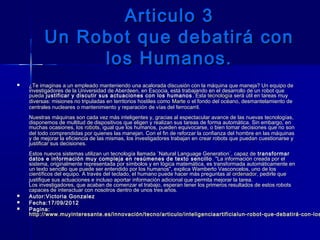 Articulo 3Articulo 3
Un Robot que debatirá conUn Robot que debatirá con
los Humanos.los Humanos.
 ¿Te imaginas a un empleado manteniendo una acalorada discusión con la máquina que maneja? Un equipo de¿Te imaginas a un empleado manteniendo una acalorada discusión con la máquina que maneja? Un equipo de
investigadores de la Universidad de Aberdeen, en Escocia, está trabajando en el desarrollo de un robot queinvestigadores de la Universidad de Aberdeen, en Escocia, está trabajando en el desarrollo de un robot que
puedapueda justificar y discutir sus actuaciones con los humanos justificar y discutir sus actuaciones con los humanos . Esta . Esta tecnologíatecnología será útil en tareas muy será útil en tareas muy
diversas: misiones no tripuladas en territorios hostiles como diversas: misiones no tripuladas en territorios hostiles como MarteMarte o el fondo del océano, desmantelamiento de o el fondo del océano, desmantelamiento de
centrales nucleares o mantenimiento y reparación de vías del ferrocarril.centrales nucleares o mantenimiento y reparación de vías del ferrocarril.
Nuestras máquinas son cada vez más inteligentes y, gracias al espectacular avance de las nuevas tecnologías,Nuestras máquinas son cada vez más inteligentes y, gracias al espectacular avance de las nuevas tecnologías,
disponemos de multitud de dispositivos que eligen y realizan sus tareas de forma automática. Sin embargo, endisponemos de multitud de dispositivos que eligen y realizan sus tareas de forma automática. Sin embargo, en
muchas ocasiones, los muchas ocasiones, los robotsrobots, igual que los humanos, pueden equivocarse, o bien tomar decisiones que no son, igual que los humanos, pueden equivocarse, o bien tomar decisiones que no son
del todo comprendidas por quienes las manejan. Con el fin de reforzar la confianza del hombre en las máquinasdel todo comprendidas por quienes las manejan. Con el fin de reforzar la confianza del hombre en las máquinas
y de mejorar la eficiencia de las mismas, los investigadores trabajan en crear robots que puedan cuestionarse yy de mejorar la eficiencia de las mismas, los investigadores trabajan en crear robots que puedan cuestionarse y
justificar sus decisiones.justificar sus decisiones.
Estos nuevos sistemas utilizan un tecnología llamada `Natural Language Generation´, capaz deEstos nuevos sistemas utilizan un tecnología llamada `Natural Language Generation´, capaz de transformartransformar
datos e información muy compleja en resúmenes de texto sencillodatos e información muy compleja en resúmenes de texto sencillo . "La información creada por el. "La información creada por el
sistema, originalmente representada por símbolos y en lógica matemática, es transformada automáticamente ensistema, originalmente representada por símbolos y en lógica matemática, es transformada automáticamente en
un texto sencillo que puede ser entendido por los humanos", explica Wamberto Vasconcelos, uno de losun texto sencillo que puede ser entendido por los humanos", explica Wamberto Vasconcelos, uno de los
científicos del equipo. A través del teclado, el humano puede hacer más preguntas al científicos del equipo. A través del teclado, el humano puede hacer más preguntas al ordenadorordenador, pedirle que, pedirle que
justifique sus actuaciones e incluso aportar información adicional que permita mejorar la tarea.justifique sus actuaciones e incluso aportar información adicional que permita mejorar la tarea.
Los investigadores, que acaban de comenzar el trabajo, esperan tener los primeros resultados de estos robotsLos investigadores, que acaban de comenzar el trabajo, esperan tener los primeros resultados de estos robots
capaces de interactuar con nosotros dentro de unos tres años.capaces de interactuar con nosotros dentro de unos tres años.
 Autor:Victoria GonzalezAutor:Victoria Gonzalez
 Fecha:17/09/2012Fecha:17/09/2012
 Pagina:Pagina:
http://www.muyinteresante.es/innovación/tecno/articulo/inteligenciaartificialun-robot-que-debatirá-con-loshttp://www.muyinteresante.es/innovación/tecno/articulo/inteligenciaartificialun-robot-que-debatirá-con-los
 