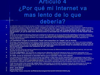 Articulo 4Articulo 4
¿Por qué mi Internet va¿Por qué mi Internet va
mas lento de lo quemas lento de lo que
debería?debería?
 La velocidad real y la teórica de acceso a la Red vienen condicionadas por aspectos físicos y de servicio del proveedor.La velocidad real y la teórica de acceso a la Red vienen condicionadas por aspectos físicos y de servicio del proveedor.
 Contratamos el acceso a Internet de 10 "megas" (megabits por segundo) con un operador solvente. Viene el técnico, instala el acceso yContratamos el acceso a Internet de 10 "megas" (megabits por segundo) con un operador solvente. Viene el técnico, instala el acceso y
el router para conectarnos. Pero comprobamos que, en lugar de esos diez megas, recibimos en realidad entre seis y ocho, y rara vez seel router para conectarnos. Pero comprobamos que, en lugar de esos diez megas, recibimos en realidad entre seis y ocho, y rara vez se
alcanza el teórico prometido. Cambiamos de operador y sucede lo mismo. alcanza el teórico prometido. Cambiamos de operador y sucede lo mismo. ¿Por qué no podemos tener todo el ADSL que se¿Por qué no podemos tener todo el ADSL que se
nos promete? ¿A qué se debe esta diferencia entre la velocidad real y la teórica de acceso a la Red desde nuestranos promete? ¿A qué se debe esta diferencia entre la velocidad real y la teórica de acceso a la Red desde nuestra
casa?casa?
 Antes de ver los factores técnicos y físicos que condicionan la velocidad con la que la información digital llega al ordenador (hablamosAntes de ver los factores técnicos y físicos que condicionan la velocidad con la que la información digital llega al ordenador (hablamos
de acceso por cable o conexión Ethernet pero no de wifi, que de acceso por cable o conexión Ethernet pero no de wifi, que tiene una gran inestabilidad por pérdida de señaltiene una gran inestabilidad por pérdida de señal), es necesario puntualizar), es necesario puntualizar
que los operadores no engañan al ofrecer una conexión determinada, ya que incluyen la preposición "hasta" para especificar losque los operadores no engañan al ofrecer una conexión determinada, ya que incluyen la preposición "hasta" para especificar los
"megas" que se tendrán."megas" que se tendrán.
 Los operadores incluyen la preposición "hasta" para especificar los "megas" que se tendránLos operadores incluyen la preposición "hasta" para especificar los "megas" que se tendrán
 Al principio, esta especificación no se incluía y muchos usuarios confundían las velocidades teórica y real. Pero a raíz de las protestasAl principio, esta especificación no se incluía y muchos usuarios confundían las velocidades teórica y real. Pero a raíz de las protestas
de los clientes, las operadoras se ven obligadas desde hace años por ley a la inclusión de este matiz, si no quieren cometer una falta dede los clientes, las operadoras se ven obligadas desde hace años por ley a la inclusión de este matiz, si no quieren cometer una falta de
publicidad engañosa. Así pues, publicidad engañosa. Así pues, se admite de forma explícita que nunca se puede ofrecer la velocidad de acceso que ense admite de forma explícita que nunca se puede ofrecer la velocidad de acceso que en
teoría podría proporcionar una instalación de red. ¿Por qué?teoría podría proporcionar una instalación de red. ¿Por qué?
 Causas variablesCausas variables
 No hay una sola causa que merme la eficiencia de una línea de acceso (la diferencia entre la velocidad real y la teórica), sino que estaNo hay una sola causa que merme la eficiencia de una línea de acceso (la diferencia entre la velocidad real y la teórica), sino que esta
depende de factores de diversa índole.depende de factores de diversa índole.
 En el plano En el plano informáticoinformático, hay que tener en cuenta que son diferentes una red de Internet en bruto y la misma organizada con su, hay que tener en cuenta que son diferentes una red de Internet en bruto y la misma organizada con su
protocolo TCP/IP y otros adicionales que se puedan usar, como la protocolo TCP/IP y otros adicionales que se puedan usar, como la Voz sobre IPVoz sobre IP, que divide la información en paquetes muy pequeños., que divide la información en paquetes muy pequeños.
 En ADSL nunca se alcanzará la velocidad teórica que el operador indica como máximaEn ADSL nunca se alcanzará la velocidad teórica que el operador indica como máxima
 Los protocolos de circulación, junto a los de acceso (que definen a cada router y le dan capacidad para "comprender lo que circula" yLos protocolos de circulación, junto a los de acceso (que definen a cada router y le dan capacidad para "comprender lo que circula" y
enviarlo a su destino), suponen una disminución de entre el 11% y el 20% de la eficiencia, que puede aumentar hasta un 30% cuando seenviarlo a su destino), suponen una disminución de entre el 11% y el 20% de la eficiencia, que puede aumentar hasta un 30% cuando se
está utilizando algún programaestá utilizando algún programa para hablar por Internetpara hablar por Internet, como Skype o similares. Aunque esta última merma es puntual, la primera es, como Skype o similares. Aunque esta última merma es puntual, la primera es
permanente e inherente al sistema, por lo que nunca se alcanzará la velocidad teórica que el operador indica como máxima.permanente e inherente al sistema, por lo que nunca se alcanzará la velocidad teórica que el operador indica como máxima.
 A ello hay que añadir otras causas A ello hay que añadir otras causas de índole físicode índole físico, relacionadas con la pérdida de energía propia de los electrones en el cable de, relacionadas con la pérdida de energía propia de los electrones en el cable de
cobre. La circulación por el par de cobre (así se conoce al cable telefónico) es muy ineficiente y pierde fuerza a medida que lacobre. La circulación por el par de cobre (así se conoce al cable telefónico) es muy ineficiente y pierde fuerza a medida que la
información 'avanza' por el tendido.información 'avanza' por el tendido.
 Autor: Jordi SabateAutor: Jordi Sabate
 Fecha:22/04/2013Fecha:22/04/2013
 Pagina:Pagina:http://www.consumer.es/Web/es/tecnología/Internet/2013/04/22/216430.phphttp://www.consumer.es/Web/es/tecnología/Internet/2013/04/22/216430.php
 