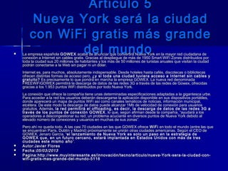 Articulo 5Articulo 5
Nueva York será la ciudadNueva York será la ciudad
con WiFi gratis más grandecon WiFi gratis más grande
del mundodel mundo La empresa española La empresa española GOWEXGOWEX acaba de anunciar que convertirá Nueva York en la mayor red ciudadana de acaba de anunciar que convertirá Nueva York en la mayor red ciudadana de
conexión a Internet sin cables gratis. Gracias al despliegue de más de 1950 Smart WiFi Zones distribuidos porconexión a Internet sin cables gratis. Gracias al despliegue de más de 1950 Smart WiFi Zones distribuidos por
toda la ciudad sus 20 millones de habitantes y los más de 50 millones de turistas anuales que visitan la ciudadtoda la ciudad sus 20 millones de habitantes y los más de 50 millones de turistas anuales que visitan la ciudad
podrán conectarse a la Web sin pagar ni un dólar. podrán conectarse a la Web sin pagar ni un dólar. 
Internet es, para muchos, absolutamente indispensable. Desde hoteles hasta cafés, discotecas o bibliotecasInternet es, para muchos, absolutamente indispensable. Desde hoteles hasta cafés, discotecas o bibliotecas
ofrecen distintas formas de acceso pero, ofrecen distintas formas de acceso pero, ¿y si toda una ciudad tuviera acceso a Internet sin cables y¿y si toda una ciudad tuviera acceso a Internet sin cables y
gratuito?gratuito? Es precisamente lo que pondrá en marcha la empresa GOWEX. La nueva red denominada Es precisamente lo que pondrá en marcha la empresa GOWEX. La nueva red denominada
FREEWiFiGOWEX permitirá la descarga de datos de las redes 3G a través de las redes de Gowex, ofrecidasFREEWiFiGOWEX permitirá la descarga de datos de las redes 3G a través de las redes de Gowex, ofrecidas
gracias a los 1.953 puntos WiFi distribuidos por todo Nueva York.gracias a los 1.953 puntos WiFi distribuidos por todo Nueva York.
La conexión que ofrece la compañía tiene unas determinadas especificaciones adaptadas a la gigantesca urbe.La conexión que ofrece la compañía tiene unas determinadas especificaciones adaptadas a la gigantesca urbe.
Para acceder a la red los usuarios deberán descargarse la aplicación disponible en sus dispositivos portátiles,Para acceder a la red los usuarios deberán descargarse la aplicación disponible en sus dispositivos portátiles,
donde aparecerá un mapa de puntos WiFi así como canales temáticos de noticias, información municipal,donde aparecerá un mapa de puntos WiFi así como canales temáticos de noticias, información municipal,
etcétera. De este modo la descarga de datos puede alcanzar 1Mb de velocidad de conexión para usuariosetcétera. De este modo la descarga de datos puede alcanzar 1Mb de velocidad de conexión para usuarios
gratuitos. Además, gratuitos. Además, la red permitirá el offloading, es decir, la descarga de datos de las redes 3G ala red permitirá el offloading, es decir, la descarga de datos de las redes 3G a
través de los puntos de conexión GOWEXtravés de los puntos de conexión GOWEX , lo que, según afirman desde la compañía, “ayudará a los, lo que, según afirman desde la compañía, “ayudará a los
operadores a descongestionar su red; un problema acuciante en diversos puntos de Nueva York debido aloperadores a descongestionar su red; un problema acuciante en diversos puntos de Nueva York debido al
elevado número de conexiones y usuarios en muchas de sus zonas”. elevado número de conexiones y usuarios en muchas de sus zonas”. 
Pero ahí no queda todo. A las casi 70 ciudades en las que GOWEX ofrece Pero ahí no queda todo. A las casi 70 ciudades en las que GOWEX ofrece WiFiWiFi en todo el mundo (entre las que en todo el mundo (entre las que
se encuentran París, Dublín y Madrid) próximamente se unirán otras ciudades americanas. Según el CEO dese encuentran París, Dublín y Madrid) próximamente se unirán otras ciudades americanas. Según el CEO de
GOWEX, Jenaro García, “GOWEX, Jenaro García, “el lanzamiento de Nueva York es solo un paso en la estrategia deel lanzamiento de Nueva York es solo un paso en la estrategia de
GOWEX que, en un futuro cercano, estará implantada en Estados Unidos con más de tresGOWEX que, en un futuro cercano, estará implantada en Estados Unidos con más de tres
ciudades este mismo añociudades este mismo año ”.”.
 Autor:Autor:Javier FloresJavier Flores
 Fecha:Fecha:05/03/201305/03/2013
 Pagina:Pagina:http://www.muyinteresante.es/innovación/tecno/articulo/nueva-York-sera-la-ciudad-con-http://www.muyinteresante.es/innovación/tecno/articulo/nueva-York-sera-la-ciudad-con-
wifi-gratis-mas-grande-del-mundo-5116wifi-gratis-mas-grande-del-mundo-5116
 