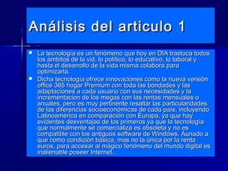 Análisis del articulo 1Análisis del articulo 1
 La tecnología es un fenómeno que hoy en DIA trastoca todosLa tecnología es un fenómeno que hoy en DIA trastoca todos
los ámbitos de la vid, lo político, lo educativo, lo laboral ylos ámbitos de la vid, lo político, lo educativo, lo laboral y
hasta el desarrollo de la vida misma colabora parahasta el desarrollo de la vida misma colabora para
optimizarla.optimizarla.
 Dicha tecnología ofrece innovaciones como la nueva versiónDicha tecnología ofrece innovaciones como la nueva versión
office 365 hogar Premium con toda las bondades y lasoffice 365 hogar Premium con toda las bondades y las
adaptaciones a cada usuario con sus necesidades y laadaptaciones a cada usuario con sus necesidades y la
incrementacion de los megas con las rentas mensuales oincrementacion de los megas con las rentas mensuales o
anuales, pero es muy pertinente resaltar las particularidadesanuales, pero es muy pertinente resaltar las particularidades
de las diferencias socioeconómicas de cada país, incluyendode las diferencias socioeconómicas de cada país, incluyendo
Latinoamérica en comparación con Europa, ya que hayLatinoamérica en comparación con Europa, ya que hay
evidentes desventajas de los primeros ya que la tecnologíaevidentes desventajas de los primeros ya que la tecnología
que normalmente se comercializa es obsoleta y no esque normalmente se comercializa es obsoleta y no es
compatible con los antiguos software de Windows. Aunado acompatible con los antiguos software de Windows. Aunado a
que como condición básica, mas no la única por la rentaque como condición básica, mas no la única por la renta
euros, para accesar al mágico fenómeno del mundo digital eseuros, para accesar al mágico fenómeno del mundo digital es
inalienable poseer Internet.inalienable poseer Internet.
 