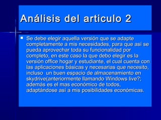 Análisis del articulo 2Análisis del articulo 2
 Se debe elegir aquella versión que se adapteSe debe elegir aquella versión que se adapte
completamente a mis necesidades, para que así secompletamente a mis necesidades, para que así se
pueda aprovechar toda su funcionalidad porpueda aprovechar toda su funcionalidad por
completo, en este caso la que debo elegir es lacompleto, en este caso la que debo elegir es la
versión office hogar y estudiante, el cual cuenta conversión office hogar y estudiante, el cual cuenta con
las aplicaciones básicas y necesarias que necesito,las aplicaciones básicas y necesarias que necesito,
incluso un buen espacio de almacenamiento enincluso un buen espacio de almacenamiento en
skydrive(anteriormente llamando Windows live?;skydrive(anteriormente llamando Windows live?;
además es el mas económico de todos,además es el mas económico de todos,
adaptándose así a mis posibilidades económicas.adaptándose así a mis posibilidades económicas.
 
