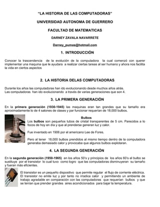 “LA HISTORIA DE LAS COMPUTADORAS”

                       UNIVERSIDAD AUTONOMA DE GUERRERO

                               FACULTAD DE MATEMATICAS

                                 DARNEY ZAVALA NAVARRETE

                                   Darney_pumas@hotmail.com

                                        1. INTRODUCCIÓN

Conocer la trascendencia de la evolución de la computadora la cual comenzó con querer
implementar una maquina que le ayudara a realizar ciertas tareas al ser humano y ahora nos facilita
la vida en ciertos aspectos


                         2. LA HISTORIA DELAS COMPUTADORAS

Durante los años las computadoras han ido evolucionando desde muchos años atrás.
Las computadoras han ido evolucionando a través de varias generaciones que son 4.

                                 3. LA PRIMERA GENERACIÓN

En la primera generación (1930-1945) las maquinas eran tan grandes que su tamaño era
aproximadamente lo de 4 salones de clases y par funcionar requerían de 18,000 bulbos.

                                                      Bulbos
                Los bulbos son pequeños tubos de cristal transparentes de 5 cm. Parecidos a lo
                focos de hoy en día y que al prenderse generan luz y calor.

                Fue inventado en 1906 por el americano Lee de Fores.

                Pero al tener 18,000 bulbos prendidos al mismo tiempo dentro de la computadora
                generaba demasiado calor y provocaba que algunos bulbos explotaran.

                                4. LA SEGUNDA GENERACIÓN

En la segunda generación (1950-1965) en los años 50’s y principios de los años 60’s el bulbo se
sustituye por el transistor lo cual tuvo como logro que las computadoras disminuyeran su tamaño
y fueran más eficientes.

           El transistor es un pequeño dispositivo que permite regular el flujo de corriente eléctrica.
           El transistor no emite luz y por tanto no irradica calor y permitiendo un ambiente de
           trabajo agradable en comparación con las computadoras que requerían bulbos y que
           se tenían que prender grandes aires acondicionados para bajar la temperatura.
 