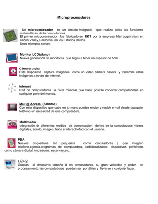 Microprocesadores


            Un microprocesador es un circuito integrado que realiza todas las funciones
          matemáticas de la computadora.
          El primer microprocesador fue fabricado en 1971 por la empresa Intel corporation en
          silicon Valley, California en los Estados Unidos.
          Unos ejemplos serian:


          Monitor LCD (plano)
          Nueva generación de monitores que llegan a tener un espesor de 5cm.


         Cámara digital
         Este dispositivo captura imágenes como un video cámara casera y transmite estas
         imágenes a través de Internet.


         Internet
         Red de computadoras a nivel mundial, que hace posible conectar computadoras en
         cualquier parte del mundo.


         Mail @ Access (palmtoc)
         Con este dispositivo que cabe en tu mano puedes enviar y recibir e-mail desde cualquier
         teléfono sin necesidad de una computadora.


         Multimedia
         Integración de diferentes medios de comunicación dentro de la computadora: videos
         digitales, sonido, imagen, texto e interactividad con el usuario.


        PDA
        Nuevos dispositivos tan pequeños         como calculadoras y que integran
        telefono,agenda,programas de computadora, radiolocalizador, dispositivos periféricos
como cámara digital, impresoras, escanner,etc.


        Laptop
        Gracias al diminutivo tamaño d los procesadores, su gran velocidad y poder            de
        procesamiento, las computadoras pueden ser portátiles y llevarse a cualquier lugar.
 