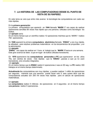 7. LA HISTORIA DE LAS COMPUTADORAS DESDE EL PUNTO DE
                         VISTA DE SU RAPIDEZ.

En este tema se vera que entre más avance la tecnología las computadoras son cada vez
más rápidas.

En la primera generación
La primera computadora que apareció en 1944 llamada “MARK 1” era capaz de realizar
operaciones sencillas 66 veces mas rápido que una persona. Utilizaba como tecnología los
bulbos.
Un ejemplo seria:
En el mismo tiempo que un científico realizo 12 operaciones mientras que la MARK 1 realizo
792 operaciones.

En 1946 apareció la primera computadora electrónica llamada “ENIAC” y era muy rápida,
la utilizaban para resolver problemas matemáticos en los lanzamientos de proyectiles y en
la astronáutica.
Un ejemplo:
“ENIAC” era capaz de realizar en 1 hora el trabajo que la “MARK 1”hacia en una semana.
Este gran avance se debe a que en lugar de bulbos utilizaba transistores.

En 1970 aparecieron las computadoras personales o PC que aparecieron en los años
70s, son cientos de veces más rápidas que la “ENIAC”, gracias a que ya no usan
transistores, sino circuitos integrados.
 Un ejemplo:
En el mismo tiempo que la ENIAC realizó 2 operaciones ó sea en 60 seg. La PC realizo 300
trabajos en el mismo tiempo determinado.

Actualmente las computadoras son muy rápidas y pueden realizar 1 millón de operaciones
por segundo, mientras que una persona puede hacer solo 5, esto quiere decir que las
computadoras actuales son 200 mil veces mas rápidas para el calculo de operaciones
matemáticas.

Un ejemplo:
La computadora realizo 5 millones de operaciones en 5 segundos en el mismo tiempo
una persona realizo 5 operaciones.
 
