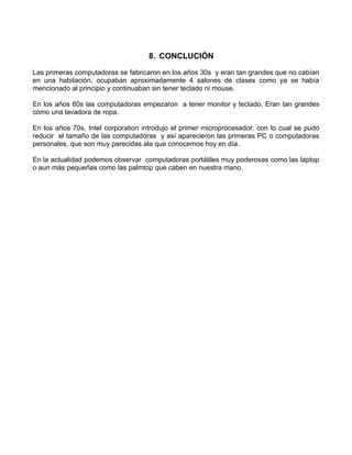 8. CONCLUCIÓN

Las primeras computadoras se fabricaron en los años 30s y eran tan grandes que no cabían
en una habitación, ocupaban aproximadamente 4 salones de clases como ya se había
mencionado al principio y continuaban sin tener teclado ni mouse.

En los años 60s las computadoras empezaron a tener monitor y teclado. Eran tan grandes
como una lavadora de ropa.

En los años 70s, Intel corporation introdujo el primer microprocesador, con lo cual se pudo
reducir el tamaño de las computadoras y así aparecieron las primeras PC o computadoras
personales, que son muy parecidas ala que conocemos hoy en día.

En la actualidad podemos observar computadoras portátiles muy poderosas como las laptop
o aun más pequeñas como las palmtop que caben en nuestra mano.
 