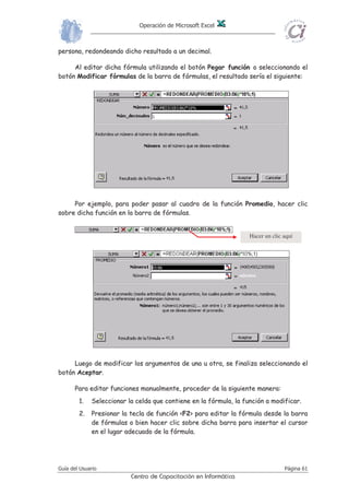 Cuando se utiliza el método de señalización de celdas en el ingreso de
fórmulas, tener en cuenta que se finaliza el ingreso presionando la tecla
<Enter> o seleccionado el botón Introducir de la barra de fórmulas.
Cualquier operador que se inserte en la fórmula, en el momento de su
ingreso, habilita a la señalización de una referencia de celda. Por
ejemplo al ingresar el signo de = , el cursor queda esperando a la
derecha del símbolo (aparece el mensaje o indicador en la barra
de estado), momento en el cual se puede ingresar cualquier valor,
escribir una dirección de celda o señalar la ceda deseada. Si se procede
a señalar una celda, el indicador de la barra de estado cambia a , y
hasta que no se ingrese otro operador, si se señala otra celda, esta
reemplazará a la anterior; recién con el ingreso de otro operador, la
primera celda señalada quedará fija en la fórmula que se está
ingresando, y así sucesivamente.
AAAAAAAAssssssssiiiiiiiisssssssstttttttteeeeeeeennnnnnnntttttttteeeeeeee ddddddddeeeeeeee FFFFFFFFuuuuuuuunnnnnnnncccccccciiiiiiiioooooooonnnnnnnneeeeeeeessssssss
LLaa mmaayyoorrííaa ddee llaass ffuunncciioonneess ppuueeddeenn nneecceessiittaarr uunnoo oo mmááss aarrgguummeennttooss.. SSii llaa
ffuunncciióónn ccoonnttiieennee mmááss ddee uunn aarrgguummeennttoo,, ééssttooss hhaann ddee iirr sseeppaarraaddooss ppoorr eell ccaarráácctteerr
ppuunnttoo yy ccoommaa ((;;)) oo sseeggúúnn eell ddeeffiinniiddoo ccoommoo sseeppaarraaddoorr ddee lliissttaass ppaarraa WWiinnddoowwss.. AAll
eessccrriibbiirr uunnaa ffuunncciióónn nnoo ssee hhaann ddee iinncclluuiirr eessppaacciiooss eenn bbllaannccoo,, aa nnoo sseerr qquuee ddiicchhooss
eessppaacciiooss vvaayyaann eennttrree ccoommiillllaass..
EEll AAssiisstteennttee ddee FFuunncciioonneess ffaacciilliittaa eell ttrraabbaajjoo ddee llaa eellaabboorraacciióónn ddee uunnaa
ffóórrmmuullaa.. EEssttee aassiisstteennttee aaccttúúaa ccoommoo gguuííaa aa ttrraavvééss ddee ttooddoo eell pprroocceessoo ddee
iinnttrroodduucccciióónn ddee uunnaa ffuunncciióónn.. AAddeemmááss pprrooppoorrcciioonnaa uunnaa bbrreevvee ddeessccrriippcciióónn ttaannttoo ddee llaa
ffuunncciióónn ccoommoo ddee ccaaddaa uunnoo ddee ssuuss aarrgguummeennttooss,, eell rreessuullttaaddoo aaccttuuaall ddee llaa ffuunncciióónn yy eell
rreessuullttaaddoo aaccttuuaall ddee ttooddaa llaa ffóórrmmuullaa ssii hhuubbiieerraann oottrraass ffuunncciioonneess uu ooppeerraacciioonneess eenn llaa
mmiissmmaa..
PPaarraa iinnttrroodduucciirr uunnaa ffuunncciióónn ccoonnjjuunnttaammeennttee ccoonn ssuuss aarrgguummeennttooss eenn uunnaa hhoojjaa ddee
ccáállccuulloo yy mmeeddiiaannttee eell aassiisstteennttee ddee ffuunncciioonneess,, sseegguuiirr eell ssiigguuiieennttee pprroocceessoo::
11.. SSeelleecccciioonnaarr llaa cceellddaa eenn llaa qquuee ssee ddeesseeee iinnttrroodduucciirr llaa ffuunncciióónn..
22.. HHaacceerr cclliicc ssoobbrree eell bboottóónn PPeeggaarr FFuunncciióónn,, yy ssee aacccceeddee aall ccuuaaddrroo ddee
ddiiáállooggoo eenn eell qquuee ssee ddeebbee eelleeggiirr llaa ffuunncciióónn qquuee ssee ddeesseeaa uuttiilliizzaarr.. EEnn
ccuuaaddrrooss ddee ddiiáállooggoo ppoosstteerriioorreess ssee ppooddrráánn eelleeggiirr llooss aarrgguummeennttooss ppaarraa
ddiicchhaa ffuunncciióónn..
33.. EEll ccuuaaddrroo ddee ddiiáállooggoo mmuueessttrraa llaass ddiissttiinnttaass ccaatteeggoorrííaass ddee ffuunncciioonneess
ddiissppoonniibblleess eenn EExxcceell.. EEssttaass ccaatteeggoorrííaass ccllaassiiffiiccaann eell ggrraann nnúúmmeerroo ddee
ffuunncciioonneess ddiissppoonniibblleess eenn ggrruuppooss mmááss rreedduucciiddooss.. EExxcceell mmuueessttrraa ttaammbbiiéénn
uunnaa lliissttaa ddee llaass ffuunncciioonneess uuttiilliizzaaddaass mmááss rreecciieenntteemmeennttee.. SSii llaa ffuunncciióónn
ddeesseeaaddaa nnoo aappaarreeccee eennttrree llaass mmááss rreecciieenntteemmeennttee uuttiilliizzaaddaass yy nnoo ssee eessttáá
 