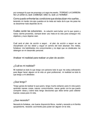 por conseguir lo que me propongo y si cago me evento, “PORQUE LA CARRERA
NO LA GANA EL QUE COMIENZA SINO EL QUE LA TERMINA”.
Como puedo enfrentarlas condicione que obstaculizan mis sueños…
teniendo mi mente mis ojos puestos en la meta así nada de lo que me pase me
va desanimar todo depende de mí.
Cuáles serán las soluciones… la solución será luchar por lo que quiero y
nunca darme provenido, siempre tener una meta en la vida para conseguir mis
objetivos y nuca dejarse caer.
Cuál será el plan de acción a seguir… el plan de acción a seguir es ser
disciplinado con los deber y seguir el camino del bien alcanzar mis metas,
fortalecer mis habilidades mis conocimientos y no dejar que os obstáculos me
detengan en mi desarrollo personal.
Analizar mi realidad para realizar un plan de acción:
¿Cuál es mi realidad?
Mi realidad es todo lo que tengo con persona todo lo que me estoy esforzando
para llegar hacer alguien en la vida un gran profesional, mi realidad es todo lo
que tengo a mi alrededor.
¿Que tengo?
Tengo ganas de realizar lo que quiero, tengo mucho esfuerzo para mi vida quiero
aprender nuevas cosas, nuevos conocimientos, nueva gente con la que puedo
compartir ideas y sobre todo tengo decisiones que debe tomar para obtener
buenas cosas para mi vida.
¿Que necesito?
Necesito la fortaleza, una buena disposiciónfísica, mental y necesito a mi familia
apoyándome, necesito cocimiento para poder ser alguien en la vida.
 