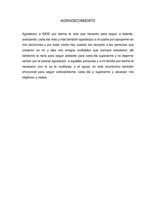 AGRADECIMIENTO
Agradezco a DIOS por darme la vida que necesito para seguir a delante,
avanzando cada día más y más también agradezco a mi padre por apoyarme en
mis decisiones y por estar ciento hay cuando los necesito a las personas que
creyeron en mí y alas mis amigos confiables que siempre estuvieron allí
dándome la nana para seguir adelante para cada día superarme y no dejarme
vencer por la pereza agradezco a aquellas personas y a mi familia por darme lo
necesario con lo es la confianza y el apoyo no solo económico también
emocional para seguir esforzándome cada día y superarme y alcanzar mis
objetivos y metas.
 