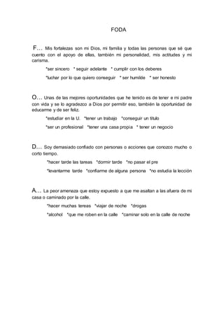 FODA
F… Mis fortalezas son mi Dios, mi familia y todas las personas que sé que
cuento con el apoyo de ellas, también mi personalidad, mis actitudes y mi
carisma.
*ser sincero * seguir adelante * cumplir con los deberes
*luchar por lo que quiero conseguir * ser humilde * ser honesto
O… Unas de las mejores oportunidades que he tenido es de tener e mi padre
con vida y se lo agradezco a Dios por permitir eso, también la oportunidad de
educarme y de ser feliz.
*estudiar en la U. *tener un trabajo *conseguir un titulo
*ser un profesional *tener una casa propia * tener un negocio
D… Soy demasiado confiado con personas o acciones que conozco mucho o
corto tiempo.
*hacer tarde las tareas *dormir tarde *no pasar el pre
*levantarme tarde *confiarme de alguna persona *no estudia la lección
A… La peor amenaza que estoy expuesto a que me asaltan a las afuera de mi
casa o caminado por la calle.
*hacer muchas tereas *viajar de noche *drogas
*alcohol *que me roben en la calle *caminar solo en la calle de noche
 