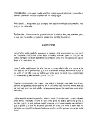 Inteligencia… me gusta mucho resolver problemas estratégicos y me gusta el
ajedrez y también resolver acertijos en los videojuegos.
Personas… mis padres que siempre han estado conmigo apoyándome, mis
amigos y a mi familia.
Ambiente…Siempreme ha gustado dibujar, la música, leer, ver películas, pero
lo que más me gusta es relajarme y jugar una partida de ajedrez.
Experiencias
hace 2 años atrás cundo fui a conocer la casa de mi tío por primera vez, me perdí
en Guayaquil y no sabía cómo llegar camine y camine, pero no conocía las
calles, pero por suerte un patrullero policial paso cerca mío y les pedí ayuda para
llegar a la casa de mi tío.
Hace 1 atrás viajé con mi tía a la cierra a conocer a la familia que nunca a vía
fisto ese día fue la primera vez que veía a la familia reunida, familia que nunca a
vía visto en mi vida y que no sabía que tenía, pero me sentí muy emocionado
por conocerlos y ellos también quería conocer.
Durante mis pasantías del colegio tuve que ir a trabajar a un taller mecánico,
pero no me gustaba porque casi no iba ni un carro y casi no había mucho trabajo
así que tuve que irme a otro taller para conseguir pasar las pasantías en un taller
mecánico.
Había una chica que me gustaba, pero no sabía cómo decírselo como cualquier
chico tímido intentaba decirle lo que sentí, pero no sabía cómo me ponía a
temblar cuando la veía así que decidí ir poco a poco conociéndola para saber lo
que le guata y lo que no le gusta pasaron los días y la invité a salir, ella no
aspecto, pero seguí insistiendo hasta que por fin me dijo que no, porque ya tenía
novio.
 