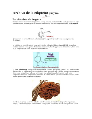 Archivo de la etiqueta: guayacol
ENE 132014
Del chocolate a la langosta
Si un día entras a un supermercado y compras whisky, arenques,bacón,salchichas y café, puede que no sepas
que en la cesta de la compra llevas un producto común a todos ellos, ese componente común es el Guayacol.
Químicamente es un fenol derivado de la bencina (éter de petróleo), uno de sus usos es la producción
de vainillina.
La vainillina, es conocida también como metil vainillina o 3-metoxi-4-hidroxibenzaldehido o vainillina
sintética, se emplea como agente saborizante en alimentación, bebidas y productos farmacéuticos, forma parte
de los componentes de fondo en muchos aromas artificiales.
La forma etil vainillina, sustitución de un grupo metoxi (-O-CH3) por un etoxi (-O-CH2CH3), es la nota más
fina que existe en vainillas artificiales, tienen cinco veces la potencia de la vainillina natural y durante muchos
años por sus características de finura, resistencia, poderde fijación y exaltación, se ha usado como
componente en distintas composiciones, en aromas de vainilla artificial y en la industria del chocolate, donde
durante mucho tiempo ha sido una pieza clave.
Cuando los chocolates no eran tan refinados como los actuales,la única forma de quitarles un punto de
amargo y sabor terroso era con la etil vainillina, cosa que en la actualidad es fácil de conseguircon la vainilla
 