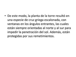 • De este modo, la planta de la torre resultó en
una especie de cruz griega escalonada, con
ventanas en los ángulos entrantes, las cuales
están siempre orientadas al norte y al sur para
impedir la penetración del sol. Además, están
protegidas por sus remetimientos.

 