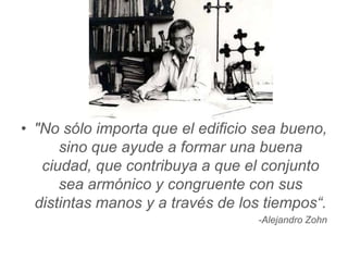 • "No sólo importa que el edificio sea bueno,
sino que ayude a formar una buena
ciudad, que contribuya a que el conjunto
sea armónico y congruente con sus
distintas manos y a través de los tiempos“.
-Alejandro Zohn

 