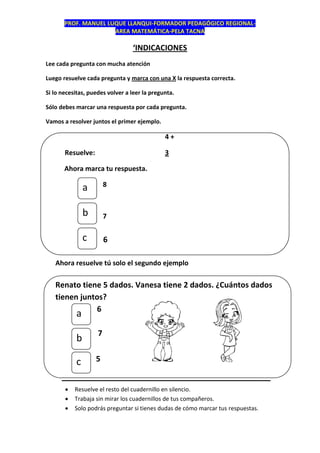 PROF. MANUEL LUQUE LLANQUI-FORMADOR PEDAGÓGICO REGIONAL-
AREA MATEMÁTICA-PELA TACNA
‘INDICACIONES
Lee cada pregunta con mucha atención
Luego resuelve cada pregunta y marca con una X la respuesta correcta.
Si lo necesitas, puedes volver a leer la pregunta.
Sólo debes marcar una respuesta por cada pregunta.
Vamos a resolver juntos el primer ejemplo.
4 +
Resuelve: 3
Ahora marca tu respuesta.
8
7
6
Ahora resuelve tú solo el segundo ejemplo
Renato tiene 5 dados. Vanesa tiene 2 dados. ¿Cuántos dados
tienen juntos?
6
7
5
______________________________
 Resuelve el resto del cuadernillo en silencio.
 Trabaja sin mirar los cuadernillos de tus compañeros.
 Solo podrás preguntar si tienes dudas de cómo marcar tus respuestas.
a
b
c
c
b
a
 