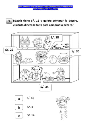 PROF. MANUEL LUQUE LLANQUI-FORMADOR PEDAGÓGICO REGIONAL-
AREA MATEMÁTICA-PELA TACNA
Beatriz tiene S/. 16 y quiere comprar la pecera.
¿Cuánto dinero le falta para comprar la pecera?
7
c
b
a S/. 48
S/. 4
S/. 14
S/. 22
S/. 18
S/. 30
S/. 34
 
