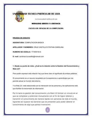 UNIVERSIDAD TECNICA PARTICULAR DE LOJA

                               La Universidad Católica de Loja


                          MODALIDAD ABIERTA Y A DISTANCIA

                      ESCUELA DE CIENCIAS DE LA COMPUTACION




PRUEBA DE ENSAYO

ASIGNATURA: COMPUTACION BASICA

APELLIDOS Y NOMBRES: CRUZ CASTILLO CYNTHIA CAROLINA

NUMERO DE CEDULA: 171859154-6

E- mail: carolinacruzcastillo@hotmail.com




1. Desde su punto de vista: ¿Cuál es la relación entre la Gestión del Conocimiento y
Web 2.0?

Para poder expresar esta relación hay que tener claro el significado de ambas palabras:

El conocimiento es un recurso recopilado por la experiencia o aprendizaje que nos
permite actuar en función del entorno.

Y la Web 2.0 está relacionada con la interacción de las personas y las aplicaciones web
que facilitan la transmisión de información.

Por lo tanto la gestión del conocimiento y la Web 2.0 forman un vínculo en el
que se completan y potencian mutuamente con el fin de lograr obtener y
transmitir el conocimiento de manera rápida con personas de todo el mundo,
logrando así superar las barreras que se presenten para poder obtener el
conocimiento de algo que parece inverosímil.


                                               1
 